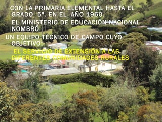 CON LA PRIMARIA ELEMENTAL HASTA EL
GRADO 5ª. EN EL AÑO 1960.
EL MINISTERIO DE EDUCACIÓN NACIONAL
NOMBRÓ
UN EQUIPO TÉCNICO DE CAMPO CUYO
OBJETIVO:
 EL SERVICIO DE EXTENSIÓN A LAS
DIFERENTES COMUNIDADES RURALES
 
