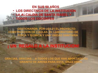 EN SUS 50 AÑOS
• LOS DIRECTIVOS DE LA INSTITUCION
• LA ALCALDIA DE SANTA ISABEL Y
• TODOS LOS DOCENTES
GESTIONARON POR LEY 21 EL PROYECTO:
CONSTRUCCION DE 3 AULAS, EL LABORATORIO DE
FISICA Y QUIMICA Y UNA UNIDAD SANITARIA
¡ UN REGALO A LA INSTITUCION!
GRACIAS, GRACIAS… A TODOS LOS QUE HAN APORTADO SU
GRANITO DE ARENA PARA ESTA GRAN OBRA.
 