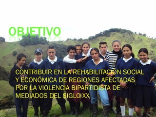  CONTRIBUIR EN LA REHABILITACIÓN SOCIAL
Y ECONÓMICA DE REGIONES AFECTADAS
POR LA VIOLENCIA BIPARTIDISTA DE
MEDIADOS DEL SIGLO XX
 