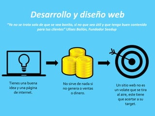 Desarrollo y diseño web
“Ya no se trata solo de que se vea bonito, si no que sea útil y que tenga buen contenido
para tus clientes” Ulises Bailón, Fundador Seedup
Tienes una buena
idea y una página
de internet.
No sirve de nada si
no genera o ventas
o dinero.
Un sitio web no es
un volate que se tira
al aire, este tiene
que acertar a su
target.
 