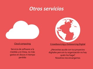 Otros servicios
Cloud computing
Servicio de software a la
medida y en línea, no más
gastos en discos ni tiempo
perdido
Crowdsourcing y Outsourcing Digital
¿Necesitas ayuda con tus proyectos
digitales pero en tu organización no hay
quién los haga?
Nosotros nos encargamos
 