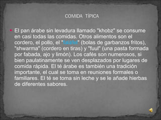 El pan árabe sin levadura llamado "khobz" se consume en casi todas las comidas. Otros alimentos son el cordero, el pollo, el " faláfel " (bolas de garbanzos fritos), "shwarma" (cordero en tiras) y "fuul" (una pasta formada por fabada, ajo y limón). Los cafés son numerosos, si bien paulatinamente se ven desplazados por lugares de comida rápida. El té árabe es también una tradición importante, el cual se toma en reuniones formales o familiares. El té se toma sin leche y se le añade hierbas de diferentes sabores. 