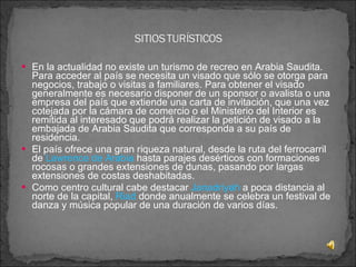 En la actualidad no existe un turismo de recreo en Arabia Saudita. Para acceder al país se necesita un visado que sólo se otorga para negocios, trabajo o visitas a familiares. Para obtener el visado generalmente es necesario disponer de un sponsor o avalista o una empresa del país que extiende una carta de invitación, que una vez cotejada por la cámara de comercio o el Ministerio del Interior es remitida al interesado que podrá realizar la petición de visado a la embajada de Arabia Saudita que corresponda a su país de residencia. El país ofrece una gran riqueza natural, desde la ruta del ferrocarril de  Lawrence de Arabia  hasta parajes desérticos con formaciones rocosas o grandes extensiones de dunas, pasando por largas extensiones de costas deshabitadas. Como centro cultural cabe destacar  Janadriyah  a poca distancia al norte de la capital,  Riad  donde anualmente se celebra un festival de danza y música popular de una duración de varios días. 