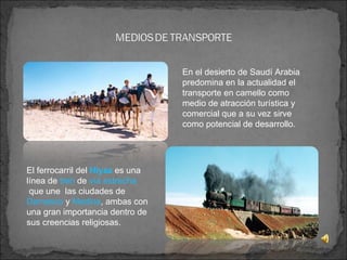El ferrocarril del   Hiyaz  es una línea de  tren  de  vía estrecha  que une  las ciudades de  Damasco  y  Medina , ambas con  una gran importancia dentro de sus creencias religiosas. En el desierto de Saudí Arabia  predomina en la actualidad el transporte en camello como medio de atracción turística y comercial que a su vez sirve como potencial de desarrollo.  