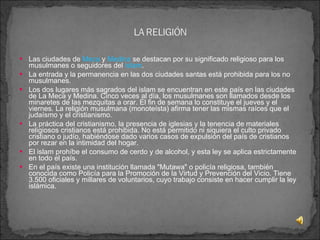 Las ciudades de  Meca  y  Medina  se destacan por su significado religioso para los musulmanes o seguidores del  islam .  La entrada y la permanencia en las dos ciudades santas está prohibida para los no musulmanes. Los dos lugares más sagrados del islam se encuentran en este país en las ciudades de La Meca y Medina. Cinco veces al día, los musulmanes son llamados desde los minaretes de las mezquitas a orar. El fin de semana lo constituye el jueves y el viernes. La religión musulmana (monoteísta) afirma tener las mismas raíces que el judaísmo y el cristianismo. La práctica del cristianismo, la presencia de iglesias y la tenencia de materiales religiosos cristianos está prohibida. No está permitido ni siquiera el culto privado cristiano o judío, habiéndose dado varios casos de expulsión del país de cristianos por rezar en la intimidad del hogar. El islam prohíbe el consumo de cerdo y de alcohol, y esta ley se aplica estrictamente en todo el país. En el país existe una institución llamada "Mutawa" o policía religiosa, también conocida como Policía para la Promoción de la Virtud y Prevención del Vicio. Tiene 3.500 oficiales y millares de voluntarios, cuyo trabajo consiste en hacer cumplir la ley islámica. 