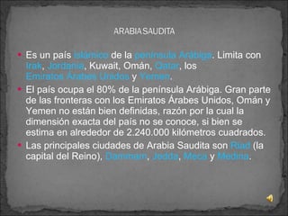 Es un país  islámico  de la  península Arábiga . Limita con  Irak ,  Jordania , Kuwait, Omán,  Qatar , los  Emiratos Árabes Unidos  y  Yemen . El país ocupa el 80% de la península Arábiga. Gran parte de las fronteras con los Emiratos Árabes Unidos, Omán y Yemen no están bien definidas, razón por la cual la dimensión exacta del país no se conoce, si bien se estima en alrededor de 2.240.000 kilómetros cuadrados. Las principales ciudades de Arabia Saudita son  Riad  (la capital del Reino),  Dammam ,  Jedda ,  Meca  y  Medina . 