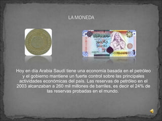   Hoy en día Arabia Saudí tiene una economía basada en el petróleo y el gobierno mantiene un fuerte control sobre las principales actividades económicas del país. Las reservas de petróleo en el 2003 alcanzaban a 260 mil millones de barriles, es decir el 24% de las reservas probadas en el mundo.  