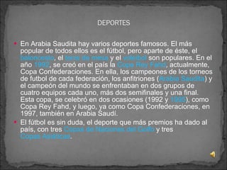 En Arabia Saudita hay varios deportes famosos. El más popular de todos ellos es el fútbol, pero aparte de éste, el  baloncesto , el  tenis de mesa  y el  voleibol  son populares. En el año  1992 , se creó en el país la  Copa Rey Fahd , actualmente, Copa Confederaciones. En ella, los campeones de los torneos de futbol de cada federación, los anfitriones ( Arabia Saudita ) y el campeón del mundo se enfrentaban en dos grupos de cuatro equipos cada uno, más dos semifinales y una final. Esta copa, se celebró en dos ocasiones (1992 y  1995 ), como Copa Rey Fahd, y luego, ya como Copa Confederaciones, en 1997, también en Arabia Saudí. El fútbol es sin duda, el deporte que más premios ha dado al país, con tres  Copas de Naciones del Golfo  y tres  Copas Asiáticas . 