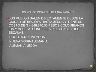 LOS VUELOS SALEN DIRECTAMENTE DESDE LA CIUDAD DE BOGOTA HASTA JEDDA Y TIENE UN COSTO DE $ 4.646.840.00 PESOS COLOMBIANOS IDA Y VUELTA, DONDE EL VUELO HACE TRES ESCALAS: BOGOTÁ-NUEVA YORK NUEVA YORK-ALEMANIA ALEMANIA-JEDDA 