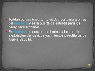 Jeddah es una importante ciudad portuaria a orillas del  mar Rojo  y es la puerta de entrada para los peregrinos africanos. En  Damnan  se encuentra el principal centro de explotación de los ricos yacimientos petrolíferos de Arabia Saudita.     