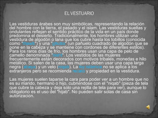 Las vestiduras árabes son muy simbólicas, representando la relación del hombre con la tierra, el pasado y el islam. Las vestiduras sueltas y ondulantes reflejan el sentido práctico de la vida en un país donde predomina el desierto. Tradicionalmente, los hombres utilizan una vestidura de algodón o lana que los cubre hasta los tobillos (conocida como " thawb ") y una " ghutra " (un pañuelo cuadrado de algodón que se pone en la cabeza y se mantiene con cordones de diferentes estilos). Para los raros días de frío, los hombres usan una capa de pelo de camello denominada " bisht ". Los vestidos de las mujeres frecuentemente están decorados con motivos tribales, monedas e hilo metálico. Si salen de la casa, las mujeres deben usar una capa larga negra ( abaya ) y un velo ( niqab ). La  ley islámica  no se aplica a los extranjeros pero se recomienda  recato  y propiedad en la vestidura.   Las mujeres suelen taparse la cara para poder ver a un hombre que no es su marido, hermano o hijo, cubri é ndose con el "niqab" (pieza de tela que cubre la cabeza y deja s ó lo una rejilla de tela para ver), aunque lo obligatorio es el uso del "hijab". No pueden salir solas de casa sin autorizaci ó n. 