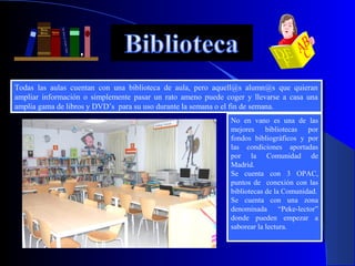 Todas las aulas cuentan con una biblioteca de aula, pero aquell@s alumn@s que quieran
 Todas las aulas cuentan con una biblioteca de aula, pero aquell@s alumn@s que quieran
ampliar información oo simplemente pasar un rato ameno puede coger yy llevarse aa casa una
 ampliar información simplemente pasar un rato ameno puede coger llevarse casa una
amplia gama de libros yyDVD’s para su uso durante la semana ooel fin de semana.
 amplia gama de libros DVD’s para su uso durante la semana el fin de semana.
                                                               No en vano es una de las
                                                                No en vano es una de las
                                                               mejores bibliotecas por
                                                                mejores bibliotecas por
                                                               fondos bibliográficos yy por
                                                                fondos bibliográficos    por
                                                               las condiciones aportadas
                                                                las condiciones aportadas
                                                               por la Comunidad de
                                                                por la Comunidad de
                                                               Madrid.
                                                                Madrid.
                                                               Se cuenta con 33 OPAC,
                                                                Se cuenta con         OPAC,
                                                               puntos de conexión con las
                                                                puntos de conexión con las
                                                               bibliotecas de la Comunidad.
                                                                bibliotecas de la Comunidad.
                                                               Se cuenta con una zona
                                                                Se cuenta con una zona
                                                               denominada “Peke-lector”
                                                                denominada “Peke-lector”
                                                               donde pueden empezar aa
                                                                donde pueden empezar
                                                               saborear la lectura.
                                                                saborear la lectura.
 