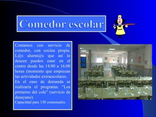 Contamos con servicio de
 Contamos con servicio de
comedor, con cocina propia.
 comedor, con cocina propia.
L@s alumn@s que así lo
 L@s alumn@s que así lo
deseen pueden estar en el
 deseen pueden estar en el
centro desde las 14:00 aa 16:00
 centro desde las 14:00 16:00
horas (momento que empiezan
 horas (momento que empiezan
las actividades extraescolares.
 las actividades extraescolares.
En el caso de demanda se
 En el caso de demanda se
realizaría el programa: “Los
 realizaría el programa: “Los
primeros del cole” (servicio de
 primeros del cole” (servicio de
desayuno).
 desayuno).
Capacidad para 150 comensales.
Capacidad para 150 comensales.
 
