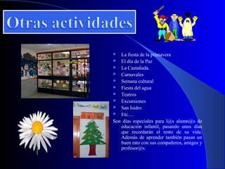   La fiesta de la primavera
 El día de la Paz
 La Castañada.
 Carnavales
 Semana cultural
 Fiesta del agua
 Teatros
 Excursiones
 San Isidro
 Etc....
Son días especiales para l@s alumn@s de
   educación infantil, pasando unos días
   que recordarán el resto de su vida.
   Además de aprender también pasan un
   buen rato con sus compañeros, amigos y
   profesor@s.
 