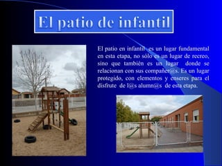 El patio en infantil es un lugar fundamental
en esta etapa, no sólo es un lugar de recreo,
sino que también es un lugar donde se
relacionan con sus compañer@s. Es un lugar
protegido, con elementos y enseres para el
disfrute de l@s alumn@s de esta etapa.
 