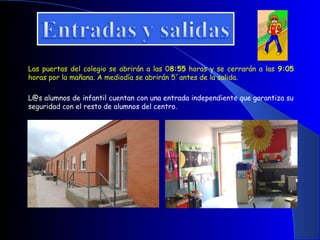 Las puertas del colegio se abrirán a las 08:55 horas y se cerrarán a las 9:05
horas por la mañana. A mediodía se abrirán 5´antes de la salida.

L@s alumnos de infantil cuentan con una entrada independiente que garantiza su
seguridad con el resto de alumnos del centro.
 