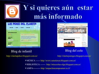Blog de infantil                                          Blog del cole
http://claritapekes.blogspot.com.es/                   http://claritayamigos.blogspot.com.es/

                     MÚSICA ------ http://www.sanatienza.blogspot.com.es/
                     BIBLIOTECA ------- http://miscositas-olga.blogspot.com.es/
                     AMPA---------- http://ampaclaracampoamor.es.tl/
 