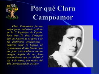 Clara Campoamor, fue una
mujer que se dedicó a la política
en la II República de España,
hace unos 70 años. Consiguió
que las mujeres de su época y de
las posteriores generaciones
pudieran votar en España. El
Ayuntamiento de San Martín optó
por poner este nombre a nuestro
colegio después de un pleno
extraordinario que se celebró el
día 8 de marzo, con motivo del
Día Internacional de la Mujer.
 