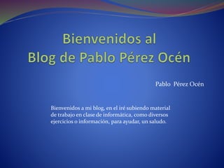 Pablo Pérez Océn 
Bienvenidos a mi blog, en el iré subiendo material 
de trabajo en clase de informática, como diversos 
ejercicios o información, para ayudar, un saludo. 
 