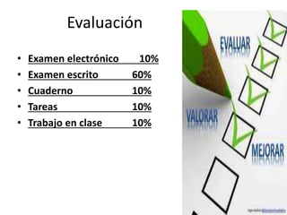 Evaluación
• Examen electrónico 10%
• Examen escrito 60%
• Cuaderno 10%
• Tareas 10%
• Trabajo en clase 10%