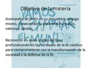 Objetivo de la materia
Acompañar al joven en su encuentro consigo
mismo, conociendo su potencial humanos,
valores e ideales.
Reconocer en Jesús al Hijo de Dios,
profundizando en las verdades de la fe católica
para comprometerse con la transformación de la
sociedad y la defensa de la fe.
 