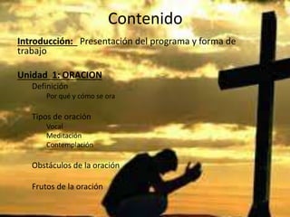 Contenido
Introducción: Presentación del programa y forma de
trabajo
Unidad 1: ORACION
Definición
Por qué y cómo se ora
Tipos de oración
Vocal
Meditación
Contemplación
Obstáculos de la oración
Frutos de la oración