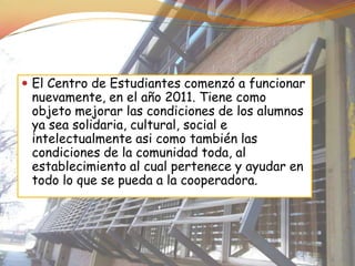  El Centro de Estudiantes comenzó a funcionar
 nuevamente, en el año 2011. Tiene como
 objeto mejorar las condiciones de los alumnos
 ya sea solidaria, cultural, social e
 intelectualmente asi como también las
 condiciones de la comunidad toda, al
 establecimiento al cual pertenece y ayudar en
 todo lo que se pueda a la cooperadora.
 