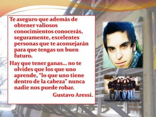 Te aseguro que además de
  obtener valiosos
  conocimientos conocerás,
  seguramente, excelentes
  personas que te aconsejarán
  para que tengas un buen
  futuro.
Hay que tener ganas… no te
  olvides que los que uno
  aprende, “lo que uno tiene
  dentro de la cabeza” nunca
  nadie nos puede robar.
                 Gustavo Aressi.
 