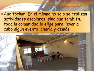  Auditórium. En el mismo no solo se realizan
 actividades escolares, sino que también,
 toda la comunidad lo elige para llevar a
 cabo algún evento, charla y demás.
 