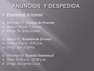    Programa de la Semana

   Miércoles 27. Tiempo de Oración
   Hora: 6.30 p.m.-7.30 p.m.
   Dirige: Ps. Jesús Lozano

   Sábado 02 Reunión de Jóvenes
   Hora: 6.30 p.m. -8.00 p.m.
   Dirige. José y Carlos

   Domingo 03. Escuela Dominical
   Hora: 10.00 p.m. -12.00 p.m.
   Dirige: Margarita-Lucia
 
