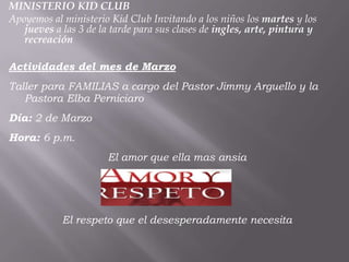 MINISTERIO KID CLUB
Apoyemos al ministerio Kid Club Invitando a los niños los martes y los
   jueves a las 3 de la tarde para sus clases de ingles, arte, pintura y
   recreación

Actividades del mes de Marzo
Taller para FAMILIAS a cargo del Pastor Jimmy Arguello y la
   Pastora Elba Perniciaro
Día: 2 de Marzo
Hora: 6 p.m.
                       El amor que ella mas ansia




            El respeto que el desesperadamente necesita
 