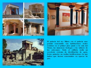 El palacio del rey Minos era el palacio mas grande construido. Las habitaciones reales estaban en el primer piso junto a la sala del Trono, las inmensas bodegas y los talleres de los artesanos. Todo el edificio tenía un excelente sistema de distribución de agua. Estos palacios no tenían fortificaciones lo que indica que fueron construidos en épocas de paz.