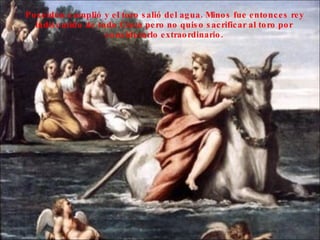 Poseidón cumplió y el toro salió del agua. Minos fue entonces rey indiscutido de todo Creta pero no quiso sacrificar al toro por considerarlo extraordinario.