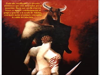 Cada año sacrificaba a 14 jóvenes atenienses que eran devorados por el monstruo. Hasta que un día el joven Teseo se integró voluntariamente al grupo y gracias a la ayuda de Ariadna, consiguió matar al animal y encontrar la salida del laberinto.