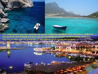 Sus importantes puertos denotan un activo comercio marítimo. Los cretenses vivían en buena parte del dominio del mar, que les permitía desarrollar un floreciente comercio. Por eso se dice que su gobierno es una talasocracia (gobierno el mar).