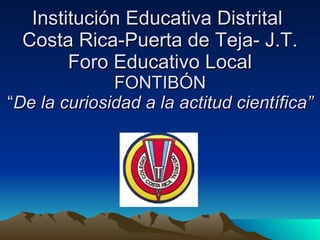 Institución Educativa Distrital  Costa Rica-Puerta de Teja- J.T. Foro Educativo Local FONTIBÓN “ De la curiosidad a la actitud científica” 