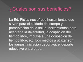 La Ed. Física nos ofrece herramientas que 
sirvan para el cuidado del cuerpo y 
preservación de la salud, herramientas para 
aceptar a la diversidad, la ocupación del 
tiempo libre, impulsa a una ocupación del 
tiempo libre, etc. Los medios a utilizar son 
los juegos, iniciación deportiva, el deporte 
educativo entre otros. 
 