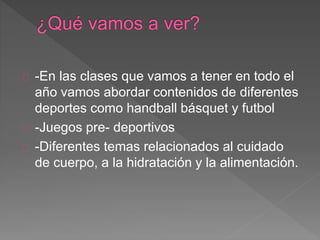 -En las clases que vamos a tener en todo el 
año vamos abordar contenidos de diferentes 
deportes como handball básquet y futbol 
-Juegos pre- deportivos 
-Diferentes temas relacionados al cuidado 
de cuerpo, a la hidratación y la alimentación. 
 