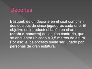 Básquet: es un deporte en el cual compiten 
dos equipos de cinco jugadores cada uno. El 
objetivo es introducir el balón en el aro 
(cesta o canasta) del equipo contrario, que 
se encuentra ubicado a 3,5 metros de altura. 
Por eso, el baloncesto suele ser jugado por 
personas de gran estatura. 
 
