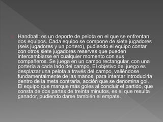Handball: es un deporte de pelota en el que se enfrentan 
dos equipos. Cada equipo se compone de siete jugadores 
(seis jugadores y un portero), pudiendo el equipo contar 
con otros siete jugadores reservas que pueden 
intercambiarse en cualquier momento con sus 
compañeros. Se juega en un campo rectangular, con una 
portería a cada lado del campo. El objetivo del juego es 
desplazar una pelota a través del campo, valiéndose 
fundamentalmente de las manos, para intentar introducirla 
dentro de la meta contraria, acción que se denomina gol. 
El equipo que marque más goles al concluir el partido, que 
consta de dos partes de treinta minutos, es el que resulta 
ganador, pudiendo darse también el empate. 
 