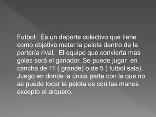 Futbol: Es un deporte colectivo que tiene 
como objetivo meter la pelota dentro de la 
portería rival. El equipo que convierta mas 
goles será el ganador. Se puede jugar en 
cancha de 11 ( grande) o de 5 ( futbol sala). 
Juego en donde la única parte con la que no 
se puede tocar la pelota es con las manos 
excepto el arquero. 
 