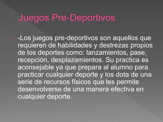 -Los juegos pre-deportivos son aquellos que 
requieren de habilidades y destrezas propios 
de los deportes como: lanzamientos, pase, 
recepción, desplazamientos. Su practica es 
aconsejable ya que prepara al alumno para 
practicar cualquier deporte y los dota de una 
serie de recursos físicos que les permite 
desenvolverse de una manera efectiva en 
cualquier deporte. 
 