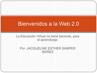 Bienvenidos a la Web 2.0

La Educación Virtual no tiene barreras, para
             el aprendizaje.

  Por: JACQUELINE ESTHER SAMPER
              IBAÑEZ
 