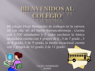 Mi colegio Diego Hernández de Gallegos en la carrera
28 con clla. 60 del barrio Barrancabermeja . Cuenta
con 1.700 estudiantes y 5 cedes escolares la básica
secundaria cuenta con 4 grupos de 6 , 3 de 7 grado , 3
de 8 grado, 3 de 9 grado, la media vocacional cuenta
con 3 grupos de 10 grado, 2 de 11 grado.




                    YULIZA RODRIGUEZ
                         GOMEZ
 