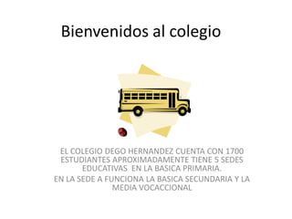 Bienvenidos al colegio




 EL COLEGIO DEGO HERNANDEZ CUENTA CON 1700
 ESTUDIANTES APROXIMADAMENTE TIENE 5 SEDES
       EDUCATIVAS EN LA BASICA PRIMARIA.
EN LA SEDE A FUNCIONA LA BASICA SECUNDARIA Y LA
               MEDIA VOCACCIONAL
 