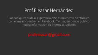 Prof.Eleazar Hernández
Por cualquier duda o sugerencia este es mi correo electrónico
con el me encuentran en Facebook, Twitter, en donde publico
mucha información de interés estudiantil.

profeleazar@gmail.com

 