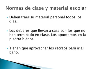 





Deben traer su material personal todos los
días.
Los deberes que llevan a casa son los que no
han terminado en clase. Los apuntamos en la
pizarra blanca.

Tienen que aprovechar los recreos para ir al
baño.

 