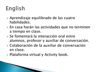 









Aprendizaje equilibrado de las cuatro
habilidades.
En casa harán las actividades que no terminen
a tiempo en clase.
Se fomentará la interacción oral entre
alumnos, profesor y auxiliar de conversación.
Colaboración de la auxiliar de conversación
en clase.
Plataforma virtual y Activity book.

 