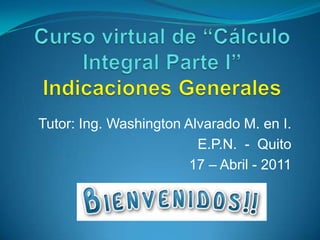 Curso virtual de “Cálculo Integral Parte I”Indicaciones Generales Tutor: Ing. Washington Alvarado M. en I. E.P.N.  -  Quito 17 – Abril - 2011 