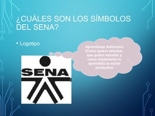 ¿CUÁLES SON LOS SÍMBOLOS 
DEL SENA? 
• Logotipo Aprendizaje Autónomo 
(Como quiero estudiar, 
que quiero estudiar y 
como implemento lo 
aprendido al sector 
productivo 
 